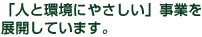 「人と環境にやさしい」事業を
展開しています。