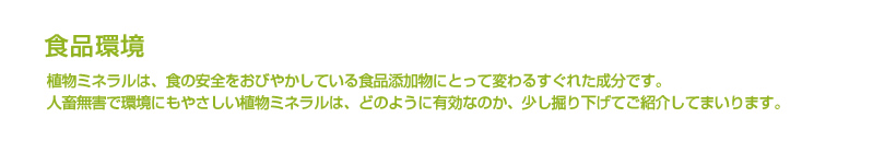 食品環境 植物ミネラルは、食の安全をおびやかしている食品添加物にとって変わるすぐれた成分です。
人畜無害で環境にもやさしい植物ミネラルは、どのように有効なのか、少し掘り下げてご紹介してまいります。
